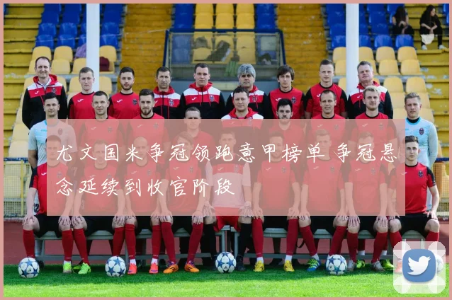 尤文国米争冠领跑意甲榜单 争冠悬念延续到收官阶段