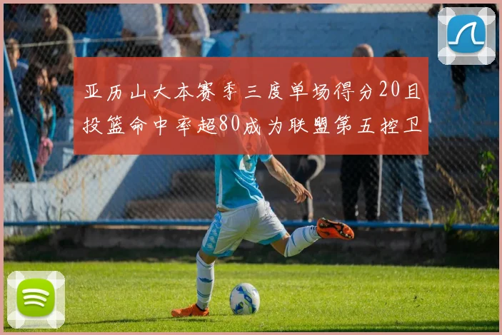 亚历山大本赛季三度单场得分20且投篮命中率超80成为联盟第五控卫第一