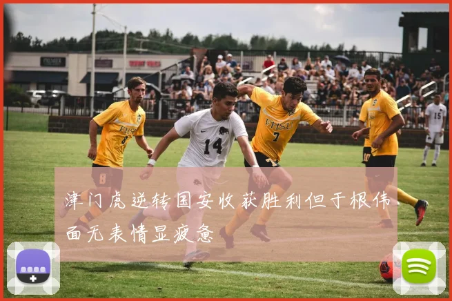 津门虎逆转国安收获胜利但于根伟面无表情显疲惫