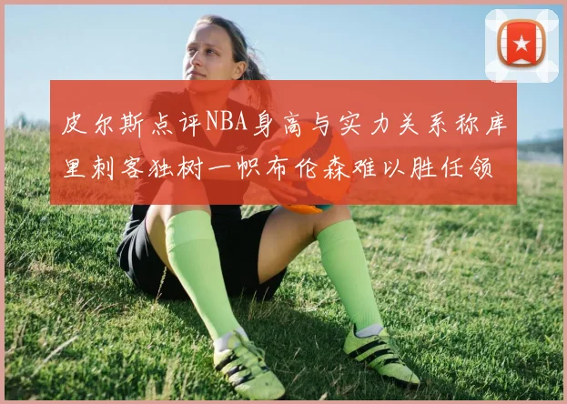 皮尔斯点评NBA身高与实力关系称库里刺客独树一帜布伦森难以胜任领袖角色
