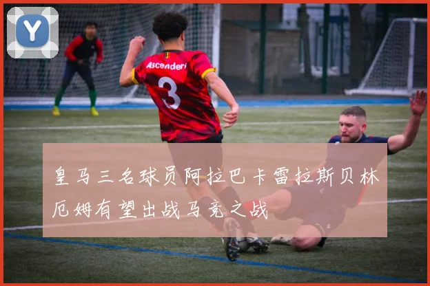 皇马三名球员阿拉巴卡雷拉斯贝林厄姆有望出战马竞之战