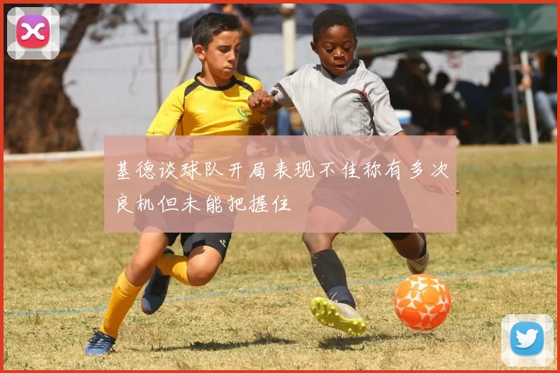 基德谈球队开局表现不佳称有多次良机但未能把握住