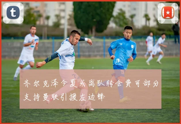 齐尔克泽今夏或离队转会费可部分支持曼联引援左边锋