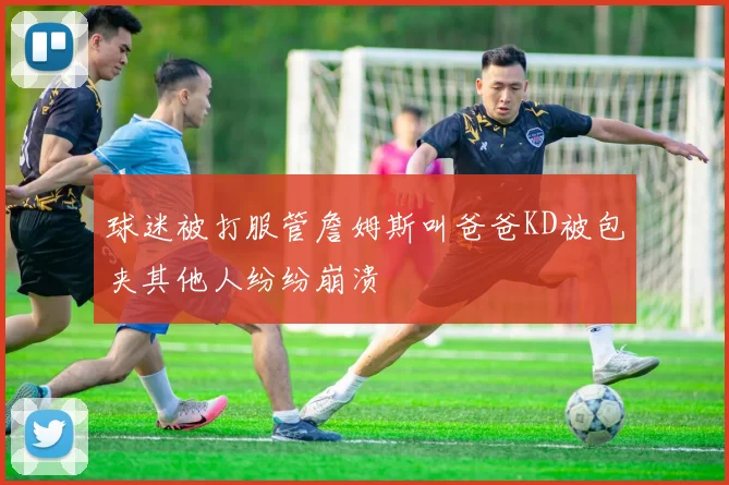 球迷被打服管詹姆斯叫爸爸KD被包夹其他人纷纷崩溃