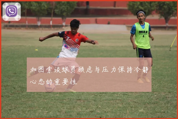 加图索谈球员顾虑与压力保持冷静心态的重要性