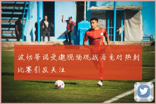波切蒂诺受邀现场观战马竞对热刺比赛引发关注