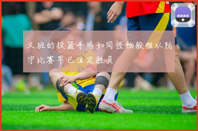 文班的投篮手感如同怪物般难以防守比赛早已注定胜负