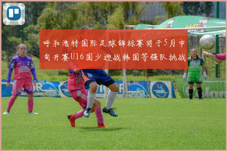呼和浩特国际足球锦标赛将于5月中旬开赛U16国少迎战韩国等强队挑战