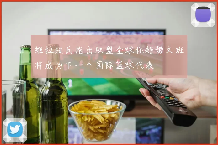 维拉纽瓦指出联盟全球化趋势文班将成为下一个国际篮球代表