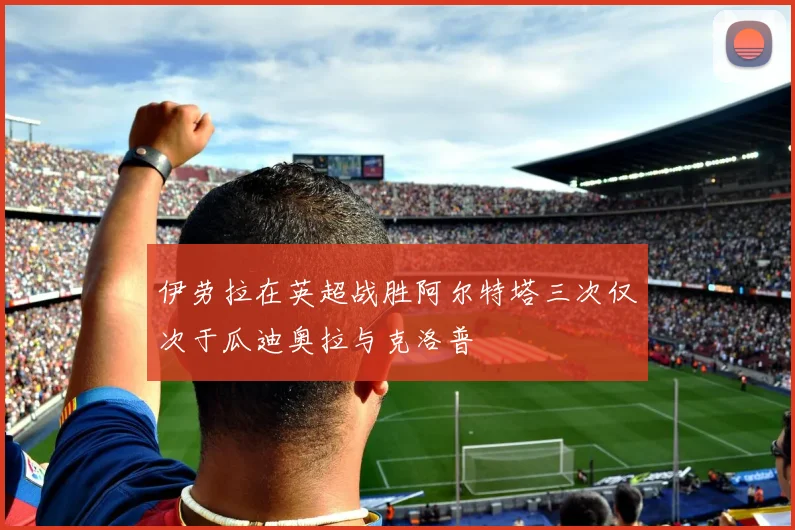 伊劳拉在英超战胜阿尔特塔三次仅次于瓜迪奥拉与克洛普