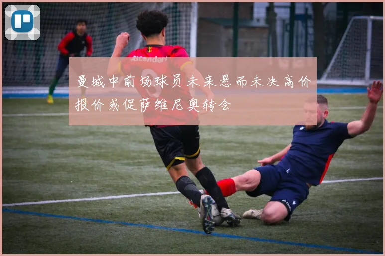 曼城中前场球员未来悬而未决高价报价或促萨维尼奥转会
