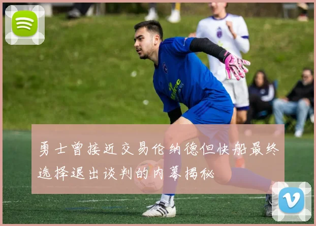 勇士曾接近交易伦纳德但快船最终选择退出谈判的内幕揭秘